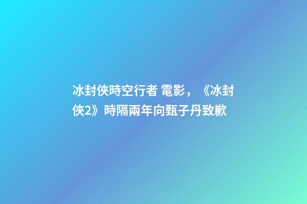 冰封俠時空行者 電影，《冰封俠2》時隔兩年向甄子丹致歉-第1張-觀點-玄機派